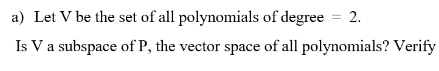 a) Let V be the set of all polynomials of degree
2.
Is Va subspace of P, the vector space of all polynomials? Verify
