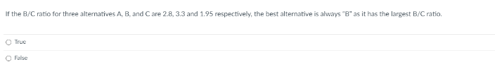 If the B/C ratio for three alternatives A, B, and Care 2.8, 3.3 and 1.95 respectively, the best alternative is always "B" as it has the largest B/C ratio.
O True
False
