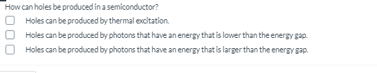 How can holes be produced in a semiconductor?
Holes can be produced by thermal excitation.
Holes can be produced by photons that have an energy that is lower than the energy gap.
Holes can be produced by photons that have an energy that is larger than the energy gap.
