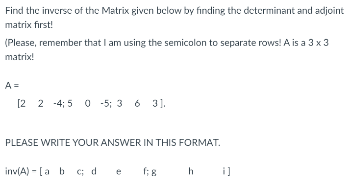 Find the inverse of the Matrix given below by finding the determinant and adjoint
matrix first!
(Please, remember that I am using the semicolon to separate rows! A is a 3 x 3
matrix!
A =
[2 2 -4; 5
O -5; 3 6 3].
PLEASE WRITE YOUR ANSWER IN THIS FORMAT.
inv(A) = [a b c; d
f; g
h
i]
e
