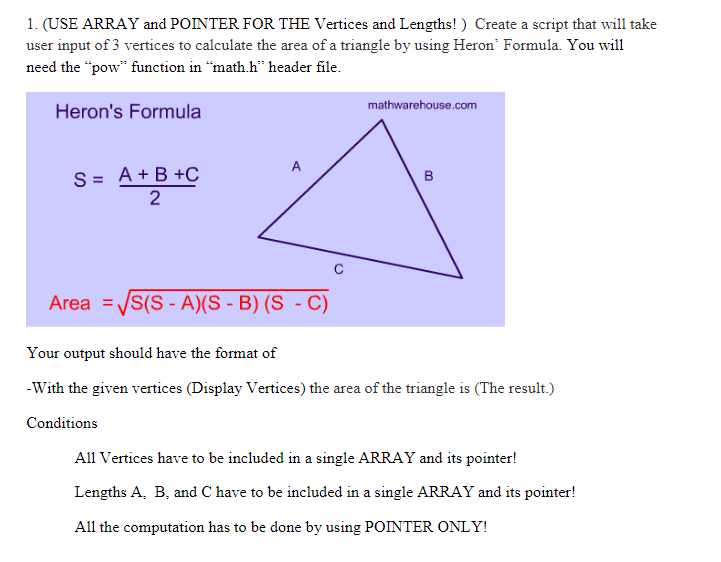 1. (USE ARRAY and POINTER FOR THE Vertices and Lengths! ) Create a script that will take
user input of 3 vertices to calculate the area of a triangle by using Heron' Formula. You will
need the "pow" function in “math.h" header file.
mathwarehouse.com
Heron's Formula
A
S%3D A+B +с
2
Area =/S(S - A)(S - B) (S - C)
Your output should have the format of
-With the given vertices (Display Vertices) the area of the triangle is (The result.)
Conditions
All Vertices have to be included in a single ARRAY and its pointer!
Lengths A, B, and C have to be included in a single ARRAY and its pointer!
All the computation has to be done by using POINTER ONLY!
