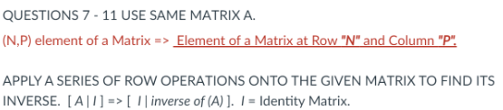 QUESTIONS 7 - 11 USE SAME MATRIX A.
(N,P) element of a Matrix => _Element of a Matrix at Row "N" and Column "P".
APPLY A SERIES OF ROW OPERATIONS ONTO THE GIVEN MATRIX TO FIND ITS
INVERSE. [A|1] => [ I| inverse of (A) ]. I = Identity Matrix.

