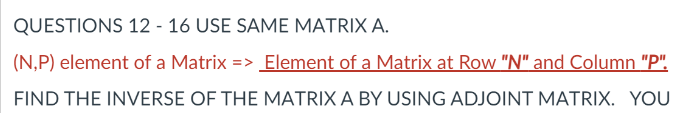 QUESTIONS 12 - 16 USE SAME MATRIX A.
(N,P) element of a Matrix => Element of a Matrix at Row "N" and Column "P".
%3D
FIND THE INVERSE OF THE MATRIX A BY USING ADJOINT MATRIX. YOU
