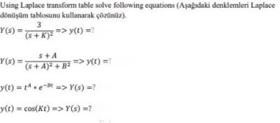 Using Laplace transform table solve following equations (Aşağıdaki denklemleri Laplace
dönüşüm tablosunu kullanarak çözünüz).
Y(s) =-
3
=> y(t) =?
(++ K)?
s+A
Y(s) =
(s+ A)2 + B
=> y(t) =?
y(t) = t.e-t => Y(s) =?
y(t)% cos(Kt) => Y(s) =?
