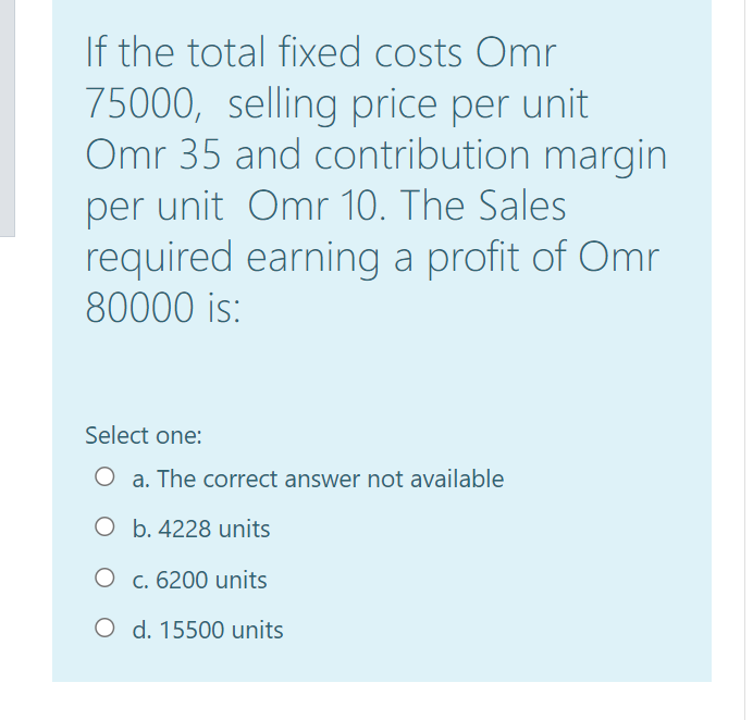 If the total fixed costs Omr
75000, selling price per unit
Omr 35 and contribution margin
per unit Omr 10. The Sales
required earning a profit of Omr
80000 is:
Select one:
O a. The correct answer not available
O b. 4228 units
O c. 6200 units
O d. 15500 units
