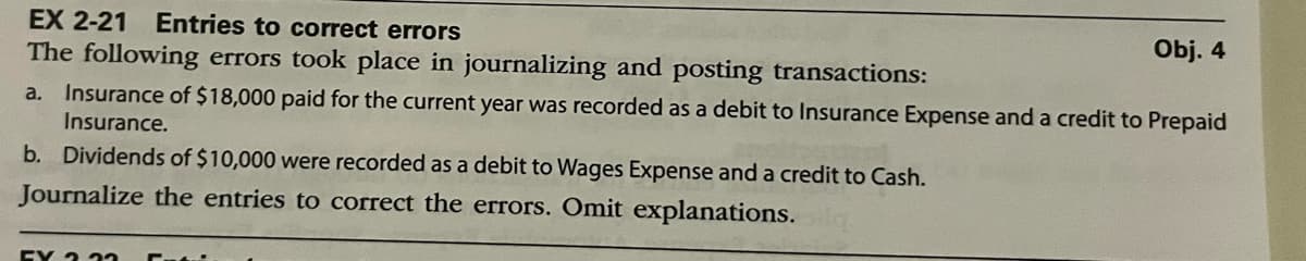 EX 2-21 Entries to correct errors
The following errors took place in journalizing and posting transactions:
Obj. 4
a. Insurance of $18,000 paid for the current year was recorded as a debit to Insurance Expense and a credit to Prepaid
Insurance.
b. Dividends of $10,000 were recorded as a debit to Wages Expense and a credit to Cash.
Journalize the entries to correct the errors. Omit explanations.
EX 2 22 5.