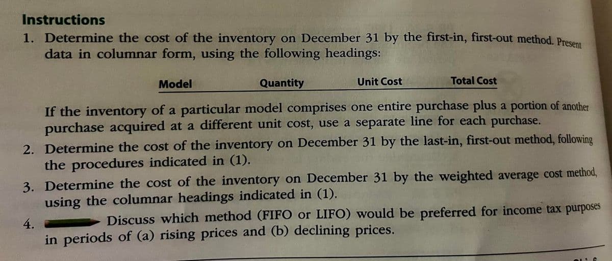 Instructions
1. Determine the cost of the inventory on December 31 by the first-in, first-out method. Present
data in columnar form, using the following headings:
Quantity
Unit Cost
Model
Total Cost
If the inventory of a particular model comprises one entire purchase plus a portion of another
purchase acquired at a different unit cost, use a separate line for each purchase.
2. Determine the cost of the inventory on December 31 by the last-in, first-out method, following
the procedures indicated in (1).
3. Determine the cost of the inventory on December 31 by the weighted average cost method,
using the columnar headings indicated in (1).
4.
Discuss which method (FIFO or LIFO) would be preferred for income tax purposes
in periods of (a) rising prices and (b) declining prices.