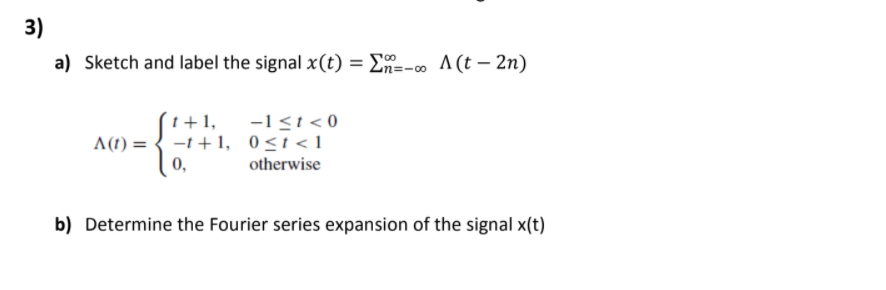 3)
a) Sketch and label the signal x(t) = E-
En=-o A(t – 2n)
t +1,
-1<t < 0
A(1) = { -1 +1, 0<t<1
otherwise
0,
b) Determine the Fourier series expansion of the signal x(t)
