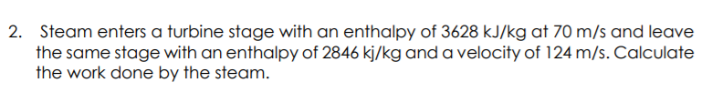 2. Steam enters a turbine stage with an enthalpy of 3628 kJ/kg at 70 m/s and leave
the same stage with an enthalpy of 2846 kj/kg and a velocity of 124 m/s. Calculate
the work done by the steam.
