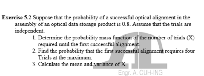 Exercise 5.2 Suppose that the probability of a successful optical alignment in the
assembly of an optical data storage product is 0.8. Assume that the trials are
independent.
1. Determine the probability mass function of the number of trials (X)
required until the first successful alignment.
2. Find the probability that the first successful alignment requires four
Trials at the maximum.
3. Calculate the mean and variance of X.
Engr. A. CUH-ING
