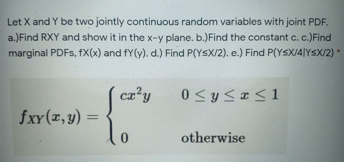 Let X and Y be two jointly continuous random variables with joint PDF.
a.)Find RXY and show it in the x-y plane. b.)Find the constant c. c.)Find
marginal PDFS, fX(x) and fY(y). d.) Find P(Y<X/2). e.) Find P(Y<X/4|Y<X/2)
cx'y
0<y<x< 1
fxy(x, y) =
XY
r,y
otherwise
