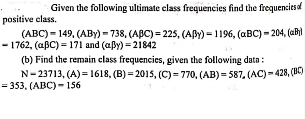 Given the following ultimate class frequencies find the frequencies of
positive class.
(ABC) = 149, (ABY) = 738, (ABC) = 225, (AßY) = 1196, (aBC) = 204, (aB)
= 1762, (aßC) = 171 and (aßy) = 21842
(b) Find the remain class frequencies, given the following data :
N= 23713, (A) = 1618, (B) = 2015, (C)= 770, (AB) = 587, (AC) = 428, (BC)
= 353, (ABC) = 156
%3D
