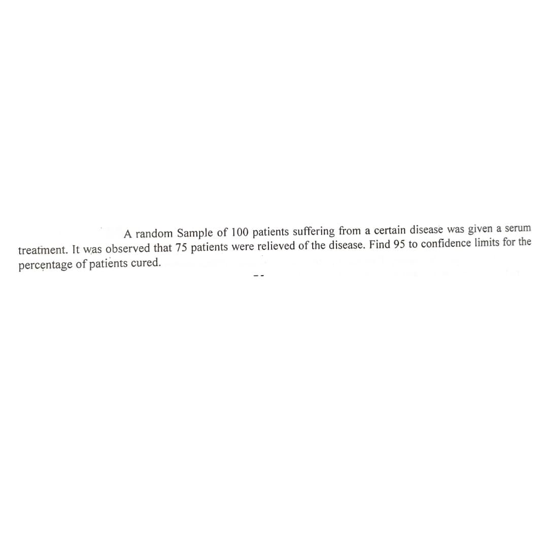 A random Sample of 100 patients suffering from a certain disease was given a serum
treatiment. It was observed that 75 patients were relieved of the disease. Find 95 to confidence limits for the
percentage of patients cured.
