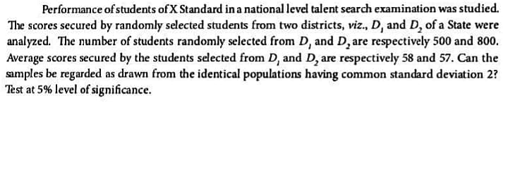 Performance of students of X Standard in a national level talent search examination was studied.
The scores secured by randomly selected students from two districts, viz., D, and D, of a State were
analyzed. The number of students randomly selected from D, and D, are respectively 500 and 800.
Average scores secured by the students selected from D, and D, are respectively 58 and 57. Can the
samples be regarded as drawn from the identical populations having common standard deviation 2?
Test at 5% level of significance.
