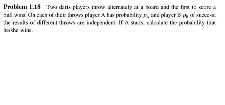Problem 1.18 Two darts players throw alternately at a board and the first to score a
bull wins. On each of their throws player A has probability pa and player B Pg of success;
the results of different throws are independent. If A starts, calculate the probability that
he/she wins.
