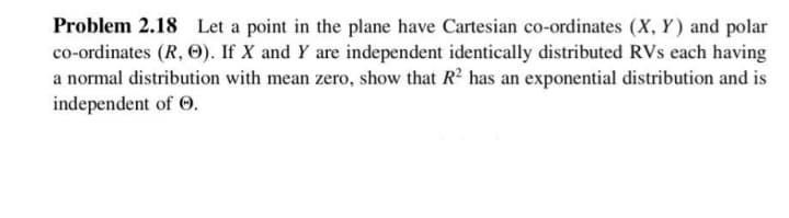 Problem 2.18 Let a point in the plane have Cartesian co-ordinates (X, Y) and polar
co-ordinates (R, O). If X and Y are independent identically distributed RVs each having
a normal distribution with mean zero, show that R2 has an exponential distribution and is
independent of 0.
