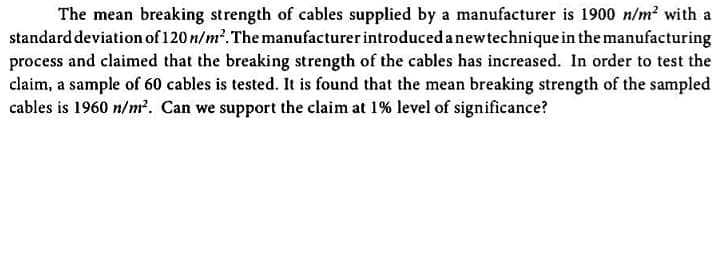 The mean breaking strength of cables supplied by a manufacturer is 1900 n/m? with a
standard deviation of 120 n/m². The manufacturer introduced anewtechnique in the manufacturing
process and claimed that the breaking strength of the cables has increased. In order to test the
claim, a sample of 60 cables is tested. It is found that the mean breaking strength of the sampled
cables is 1960 n/m². Can we support the claim at 1% level of significance?
