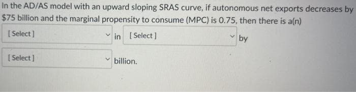 In the AD/AS model with an upward sloping SRAS curve, if autonomous net exports decreases by
$75 billion and the marginal propensity to consume (MPC) is 0.75, then there is a(n)
V
[Select]
in [Select]
by
[Select]
billion.