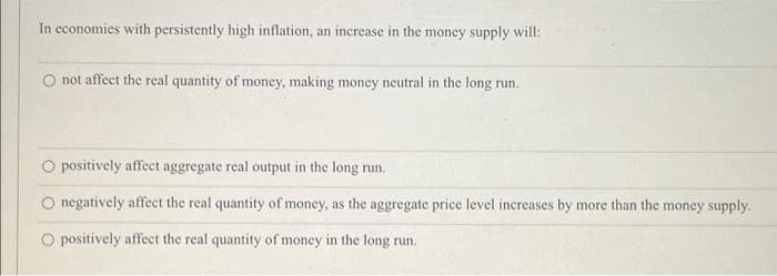 In economies with persistently high inflation, an increase in the money supply will:
not affect the real quantity of money, making money neutral in the long run..
O positively affect aggregate real output in the long run.
O negatively affect the real quantity of money, as the aggregate price level increases by more than the money supply.
O positively affect the real quantity of money in the long run.