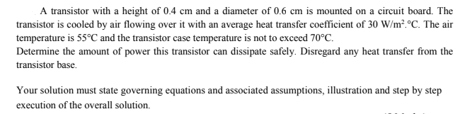 A transistor with a height of 0.4 cm and a diameter of 0.6 cm is mounted on a circuit board. The
transistor is cooled by air flowing over it with an average heat transfer coefficient of 30 W/m?.°C. The air
temperature is 55°C and the transistor case temperature is not to exceed 70°C.
Determine the amount of power this transistor can dissipate safely. Disregard any heat transfer from the
transistor base.
Your solution must state governing equations and associated assumptions, illustration and step by step
execution of the overall solution.
