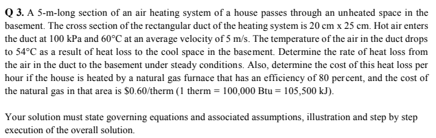 Q 3. A 5-m-long section of an air heating system of a house passes through an unheated space in the
basement. The cross section of the rectangular duct of the heating system is 20 cm x 25 cm. Hot air enters
the duct at 100 kPa and 60°C at an average velocity of 5 m/s. The temperature of the air in the duct drops
to 54°C as a result of heat loss to the cool space in the basement. Determine the rate of heat loss from
the air in the duct to the basement under steady conditions. Also, determine the cost of this heat loss per
hour if the house is heated by a natural gas furnace that has an efficiency of 80 percent, and the cost of
the natural gas in that area is $0.60/therm (1 therm = 100,000 Btu = 105,500 kJ).
Your solution must state governing equations and associated assumptions, illustration and step by step
execution of the overall solution.

