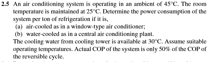 2.5 An air conditioning system is operating in an ambient of 45°C. The room
temperature is maintained at 25°C. Determine the power consumption of the
system per ton of refrigeration if it is,
(a) air-cooled as in a window-type air conditioner;
(b) water-cooled as in a central air conditioning plant.
The cooling water from cooling tower is available at 30°C. Assume suitable
operating temperatures. Actual COP of the system is only 50% of the COP of
the reversible cycle.
