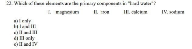 22. Which of these elements are the primary components in "hard water"?
I. magnesium
II. iron
III. calcium
IV. sodium
a) I only
b) I and III
c) II and III
d) III only
e) II and IV
