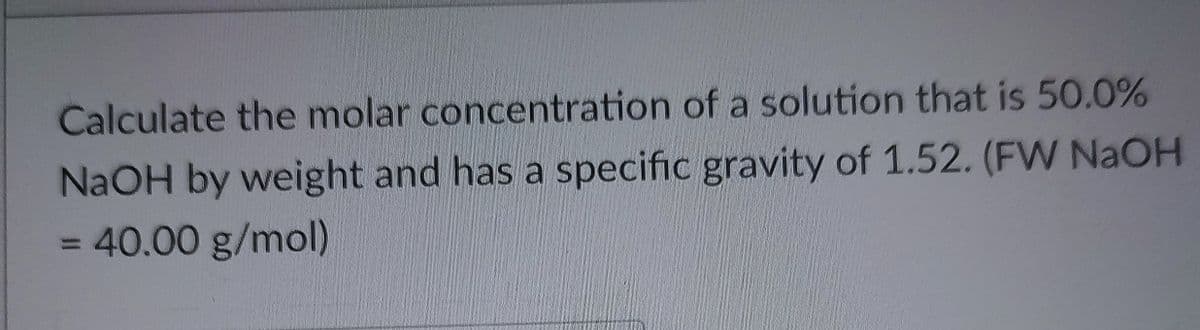 Calculate the molar concentration of a solution that is 50.0%
NaOH by weight and has a specific gravity of 1.52. (FW NaOH
= 40.00 g/mol)