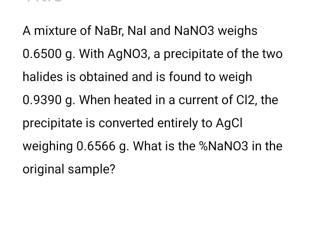 A mixture of NaBr, Nal and NaNO3 weighs
0.6500 g. With AgNO3, a precipitate of the two
halides is obtained and is found to weigh
0.9390 g. When heated in a current of C12, the
precipitate is converted entirely to AgCl
weighing 0.6566 g. What is the %NaNO3 in the
original sample?