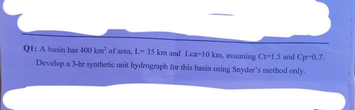 Q1: A basin has 400 km? of area, L= 35 km and Lca-10 km, assuming Ct=1.5 and Cp-0.7.
Develop a 3-hr synthetic unit hydrograph for this basin using Snyder's method only.
