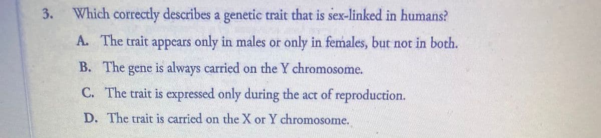 Which correctly describes a genetic trait that is sex-linked in humans?
A. The trait appears only in males or only in females, but not in both.
В. The
gene
is always carried on the Y chromosome.
C. The trait is expressed only during the act of reproduction.
D. The trait is carried on the X or Y chromosome.
3.
