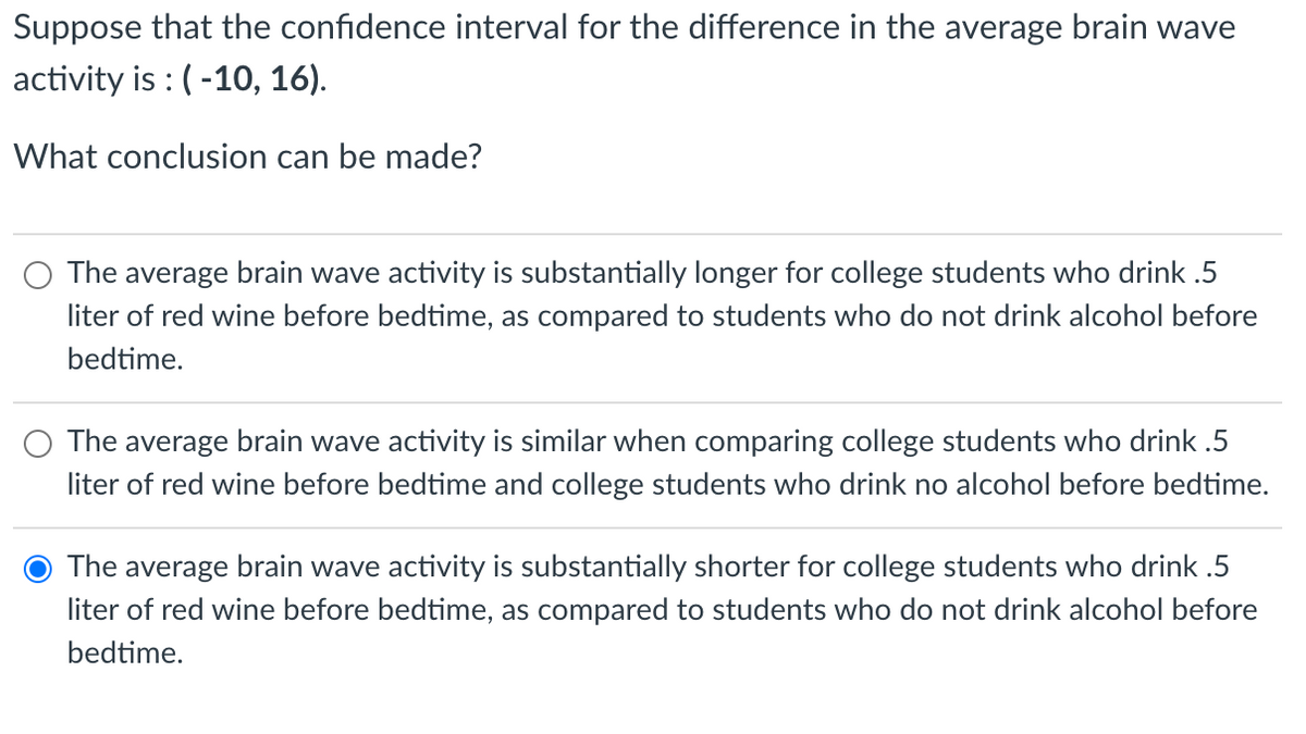 Suppose that the confidence interval for the difference in the average brain wave
activity is : (-10, 16).
What conclusion can be made?
The average brain wave activity is substantially longer for college students who drink .5
liter of red wine before bedtime, as compared to students who do not drink alcohol before
bedtime.
The average brain wave activity is similar when comparing college students who drink .5
liter of red wine before bedtime and college students who drink no alcohol before bedtime.
The average brain wave activity is substantially shorter for college students who drink .5
liter of red wine before bedtime, as compared to students who do not drink alcohol before
bedtime.
