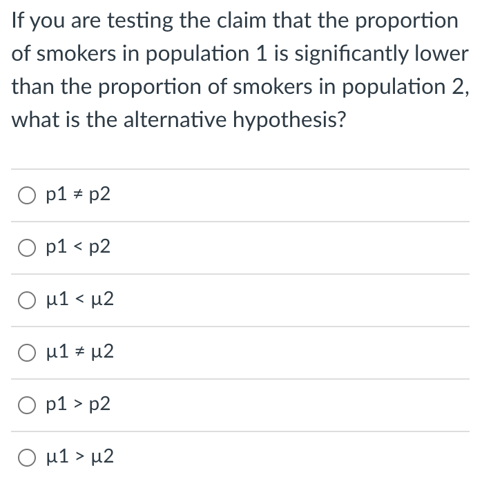 If you are testing the claim that the proportion
of smokers in population 1 is significantly lower
than the proportion of smokers in population 2,
what is the alternative hypothesis?
O p1 * p2
O p1 < p2
O u1 < µ2
O u1 * µ2
O p1 > p2
Ο μ1> μ2
