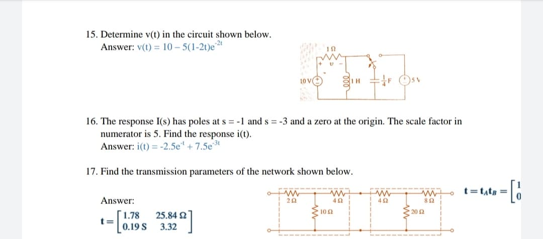 15. Determine v(t) in the circuit shown below.
Answer: v(t) = 10 – 5(1-2t)e
10 V
IH
16. The response I(s) has poles at s = -1 and s = -3 and a zero at the origin. The scale factor in
numerator is 5. Find the response i(t).
Answer: i(t) = -2.5e* + 7.5e3t
17. Find the transmission parameters of the network shown below.
t=t,tg =
Answer:
42
