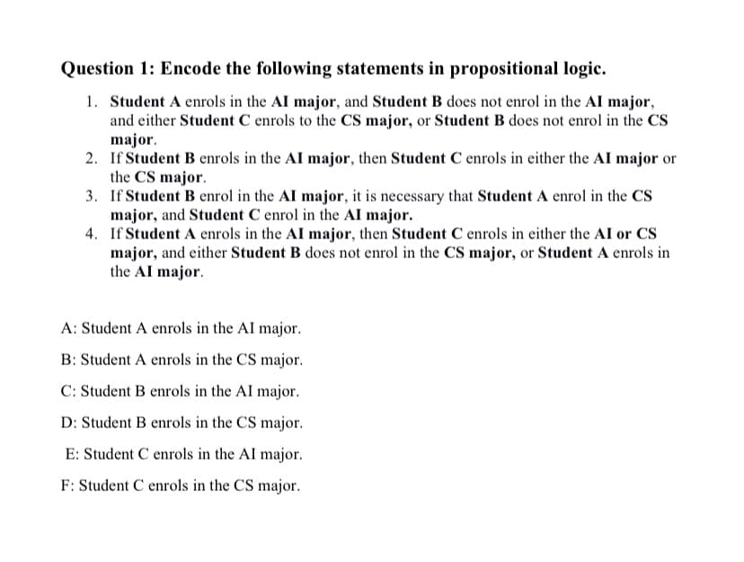 Question 1: Encode the following statements in propositional logic.
1. Student A enrols in the AI major, and Student B does not enrol in the AI major,
and either Student C enrols to the CS major, or Student B does not enrol in the CS
major.
2. If Student B enrols in the AI major, then Student C enrols in either the AI major or
the CS major.
3. If Student B enrol in the AI major, it is necessary that Student A enrol in the CS
major, and Student C enrol in the AI major.
4. If Student A enrols in the AI major, then Student C enrols in either the AI or CS
major, and either Student B does not enrol in the CS major, or Student A enrols in
the AI major.
A: Student A enrols in the AI major.
B: Student A enrols in the CS major.
C: Student B enrols in the AI major.
D: Student B enrols in the CS major.
E: Student C enrols in the Al major.
F: Student C enrols in the CS major.
