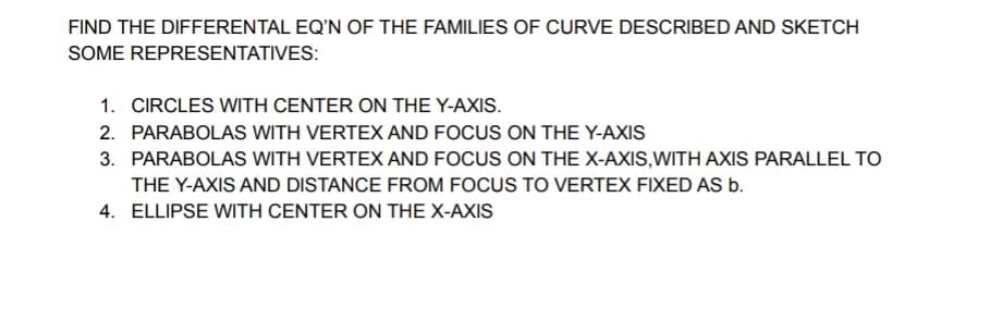 FIND THE DIFFERENTAL EQ'N OF THE FAMILIES OF CURVE DESCRIBED AND SKETCH
SOME REPRESENTATIVES:
1. CIRCLES WITH CENTER ON THE Y-AXIS.
2. PARABOLAS WITH VERTEX AND FOCUS ON THE Y-AXIS
3. PARABOLAS WITH VERTEX AND FOCUS ON THE X-AXIS,WITH AXIS PARALLEL TO
THE Y-AXIS AND DISTANCE FROM FOCUS TO VERTEX FIXED AS b.
4. ELLIPSE WITH CENTER ON THE X-AXIS
