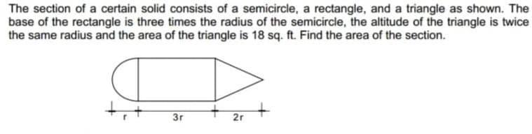The section of a certain solid consists of a semicircle, a rectangle, and a triangle as shown. The
base of the rectangle is three times the radius of the semicircle, the altitude of the triangle is twice
the same radius and the area of the triangle is 18 sq. ft. Find the area of the section.
3r
2r
