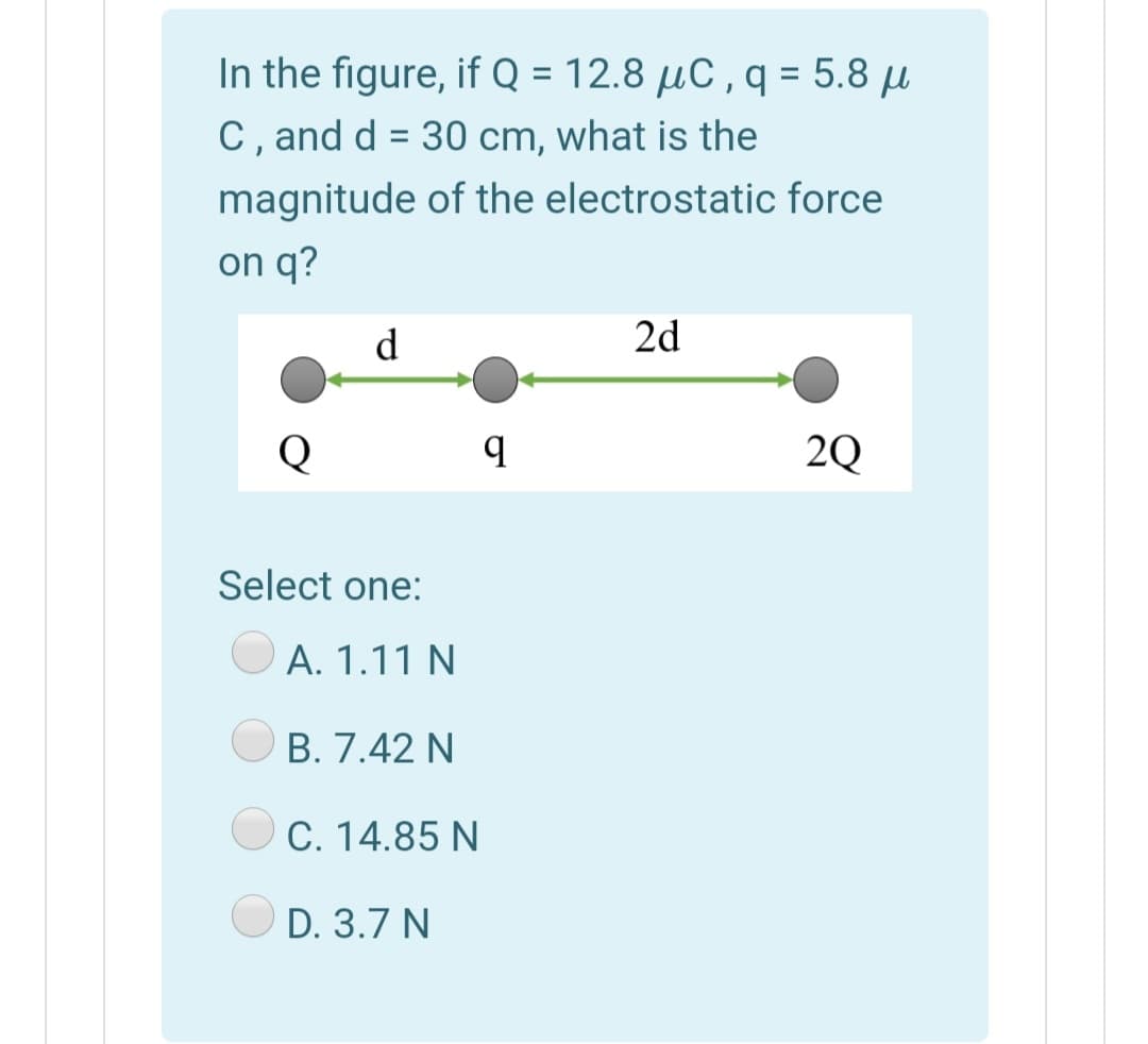 In the figure, if Q = 12.8 µC , q = 5.8 µ
C, and d = 30 cm, what is the
magnitude of the electrostatic force
on q?
d
2d
2Q
Select one:
A. 1.11 N
В. 7.42 N
C. 14.85 N
D. 3.7 N
