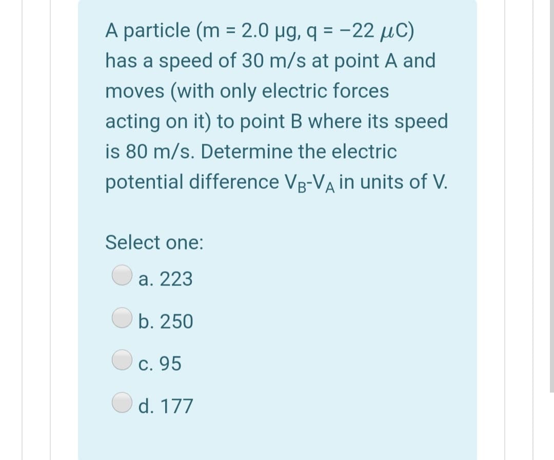 A particle (m = 2.0 µg, q = -22 µC)
has a speed of 30 m/s at point A and
moves (with only electric forces
acting on it) to point B where its speed
is 80 m/s. Determine the electric
potential difference Vg-VA in units of V.
Select one:
a. 223
b. 250
c. 95
d. 177
