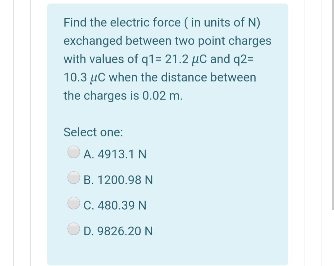 Find the electric force ( in units of N)
exchanged between two point charges
with values of q1= 21.2 µC and q2=
10.3 µC when the distance between
the charges is 0.02 m.
Select one:
A. 4913.1 N
B. 1200.98 N
C. 480.39 N
D. 9826.20 N
