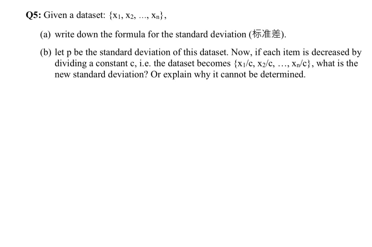 Q5: Given a dataset: {x1, x2,
Xn},
....
(a) write down the formula for the standard deviation ( ).
(b) let p be the standard deviation of this dataset. Now, if each item is decreased by
dividing a constant c, i.e. the dataset becomes {x1/c, x2/c, ..., xn/c}, what is the
new standard deviation? Or explain why it cannot be determined.
