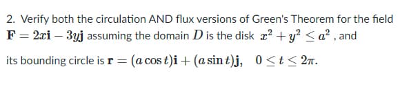 2. Verify both the circulation AND flux versions of Green's Theorem for the field
F = 2xi – 3yj assuming the domain D is the disk x? + y² < a² , and
its bounding circle is r = (a cos t)i+(a sin t)j, 0 <t< 2n.
