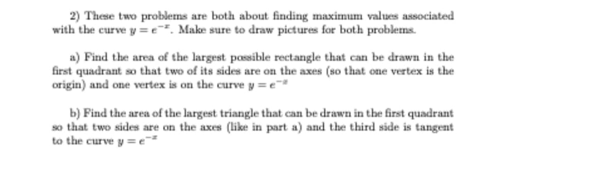 2) These two problems are both about finding maximum values associated
with the curve y =e. Make sure to draw pictures for both problems.
a) Find the area of the largest possible rectangle that can be drawn in the
first quadrant so that two of its sides are on the axes (so that one vertex is the
origin) and one vertex is on the curve y = e
b) Find the area of the largest triangle that can be drawn in the first quadrant
so that two sides are on the axes (like in part a) and the third side is tangent
to the curve y = e
