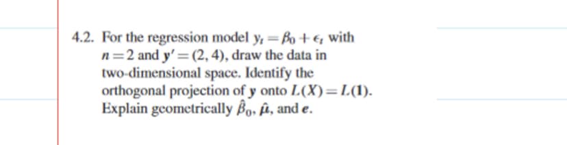 4.2. For the regression model y, =Bo+& with
n=2 and y'=(2, 4), draw the data in
two-dimensional space. Identify the
orthogonal projection of y onto L(X)=L(1).
Explain geometrically Bo, û, and e.
