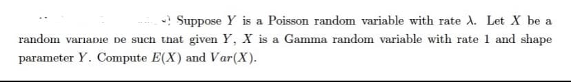 Suppose Y is a Poisson random variable with rate A. Let X be a
random variadie be such that given Y, X is a Gamma random variable with rate 1 and shape
parameter Y. Compute E(X) and Var(X).
