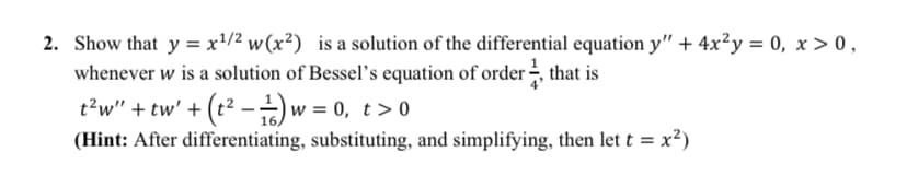 2. Show that y = x'/2 w(x²) is a solution of the differential equation y" + 4x²y = 0, x > 0,
whenever w is a solution of Bessel's equation of order that is
t?w" + tw' + (t² -)w = 0, t> 0
(Hint: After differentiating, substituting, and simplifying, then let t = x²)
16.
