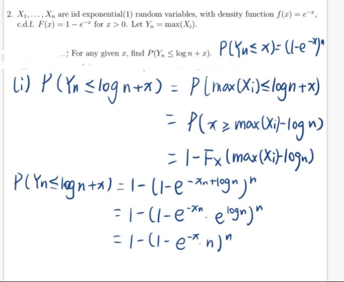 2. X1,..., X, are iid exponential(1) random variables, with density function f(x) = e-²,
c.d.f. F(x) = 1 – e=² for x > 0. Let Y, = max(X;).
-; For any given z, find P(Y, S log n + 2). PCYu<x)= (l-e¬)*
lG) P(CYa <logn+a) =
P lnax (Xi)<logn+x)
- P(xz maxCXij-log n)
= |- Fx (max(XiFl0gm)
: |-(1-e**. e logm)"
=|-(1- e* n)"
