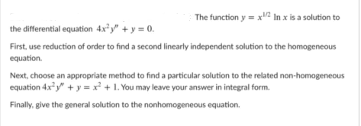 The function y = x2 In x is a solution to
the differential equation 4x² y" + y = 0.
First, use reduction of order to find a second linearly independent solution to the homogeneous
equation.
Next, choose an appropriate method to find a particular solution to the related non-homogeneous
equation 4x² y" + y = x² + 1. You may leave your answer in integral form.
Finally, give the general solution to the nonhomogeneous equation.
