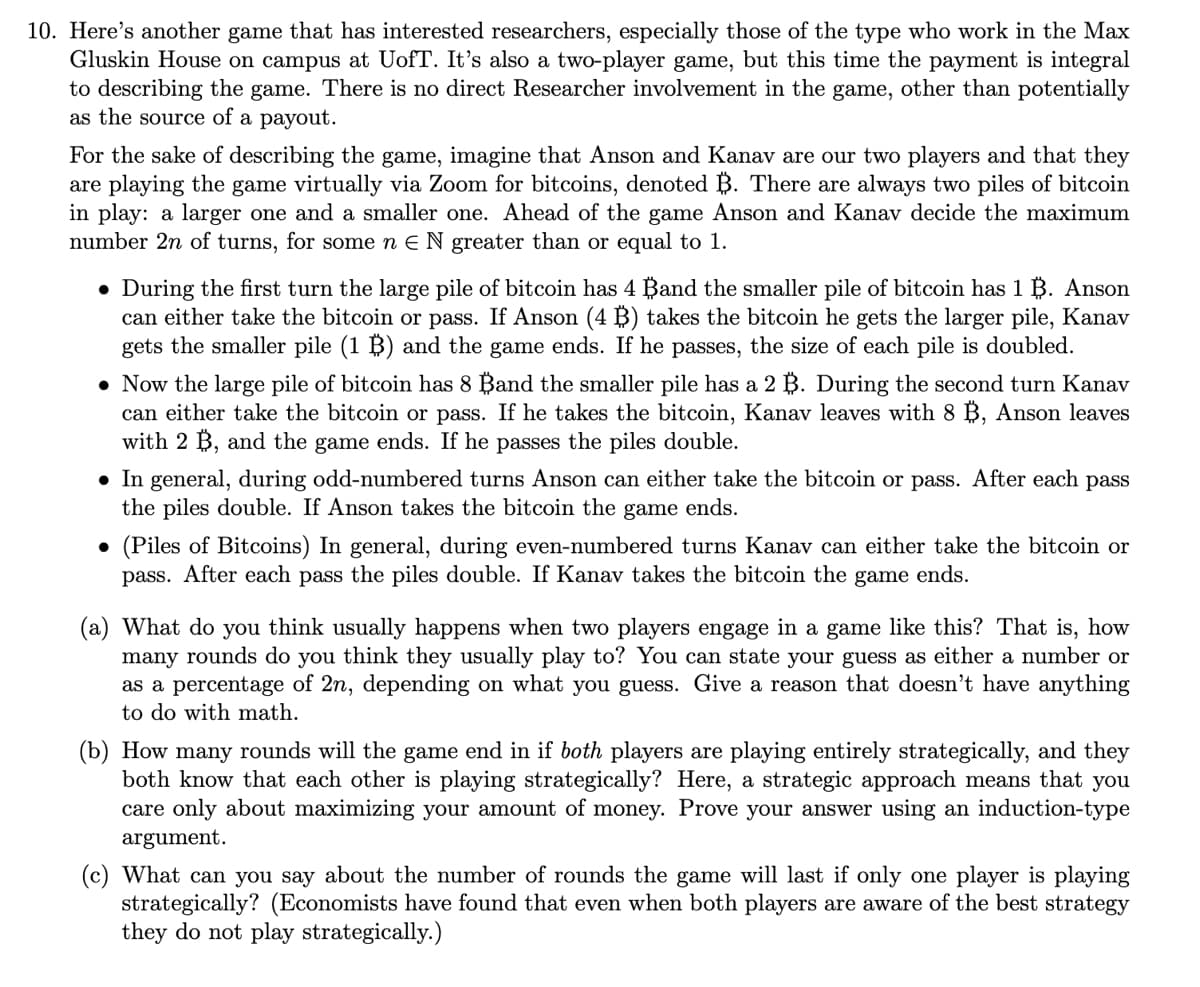 10. Here's another game that has interested researchers, especially those of the type who work in the Max
Gluskin House on campus at UofT. It's also a two-player game, but this time the payment is integral
to describing the game. There is no direct Researcher involvement in the game, other than potentially
as the source of a payout.
For the sake of describing the game, imagine that Anson and Kanav are our two players and that they
are playing the game virtually via Zoom for bitcoins, denoted B. There are always two piles of bitcoin
in play: a larger one and a smaller one. Ahead of the game Anson and Kanav decide the maximum
number 2n of turns, for some n E N greater than or equal to 1.
• During the first turn the large pile of bitcoin has 4 Band the smaller pile of bitcoin has 1 B. Anson
can either take the bitcoin or pass. If Anson (4 B) takes the bitcoin he gets the larger pile, Kanav
gets the smaller pile (1 B) and the game ends. If he passes, the size of each pile is doubled.
• Now the large pile of bitcoin has 8 Band the smaller pile has a 2 B. During the second turn Kanav
can either take the bitcoin or pass. If he takes the bitcoin, Kanav leaves with 8 B, Anson leaves
with 2 B, and the game ends. If he passes the piles double.
• In general, during odd-numbered turns Anson can either take the bitcoin or pass. After each pass
the piles double. If Anson takes the bitcoin the game ends.
• (Piles of Bitcoins) In general, during even-numbered turns Kanav can either take the bitcoin or
pass. After each pass the piles double. If Kanav takes the bitcoin the game ends.
(a) What do you think usually happens when two players engage in a game like this? That is, how
many rounds do you think they usually play to? You can state your guess as either a number or
as a percentage of 2n, depending on what you guess. Give a reason that doesn't have anything
to do with math.
(b) How many rounds will the game end in if both players are playing entirely strategically, and they
both know that each other is playing strategically? Here, a strategic approach means that you
care only about maximizing your amount of money. Prove your answer using an induction-type
argument.
(c) What can you say about the number of rounds the game will last if only one player is playing
strategically? (Economists have found that even when both players are aware of the best strategy
they do not play strategically.)
