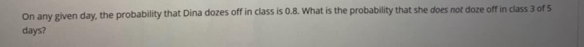 On any given day, the probability that Dina dozes off in class is 0.8. What is the probability that she does not doze off in class 3 of 5
days?
